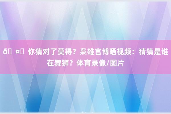 🤔你猜对了莫得？枭雄官博晒视频：猜猜是谁在舞狮？体育录像/图片