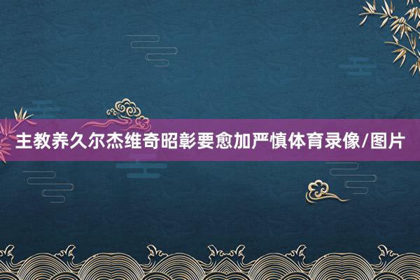 主教养久尔杰维奇昭彰要愈加严慎体育录像/图片