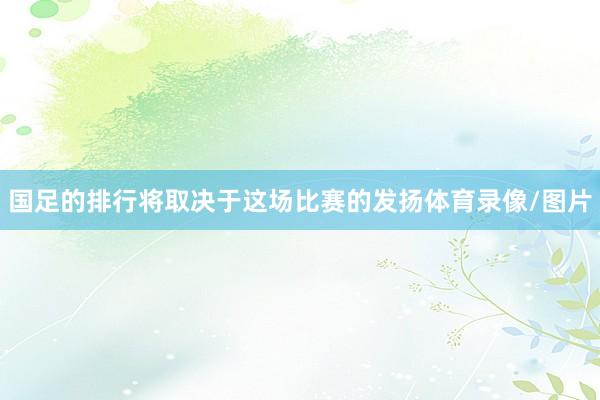 国足的排行将取决于这场比赛的发扬体育录像/图片
