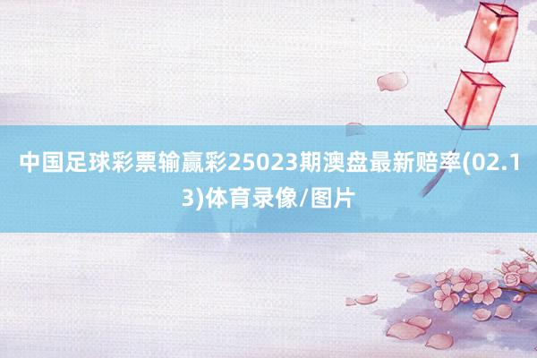 中国足球彩票输赢彩25023期澳盘最新赔率(02.13)体育录像/图片