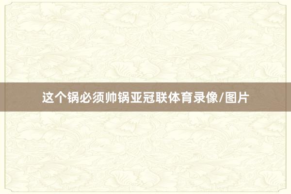 这个锅必须帅锅亚冠联体育录像/图片