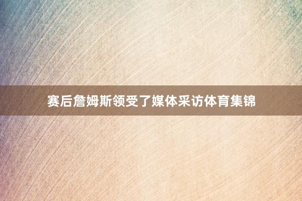 赛后詹姆斯领受了媒体采访体育集锦