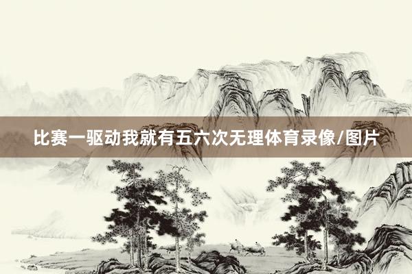 比赛一驱动我就有五六次无理体育录像/图片