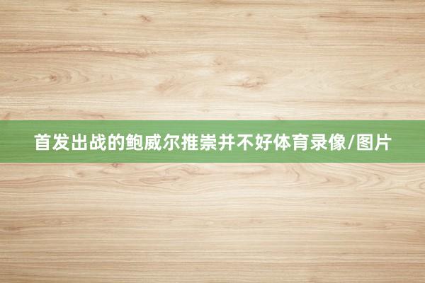 首发出战的鲍威尔推崇并不好体育录像/图片