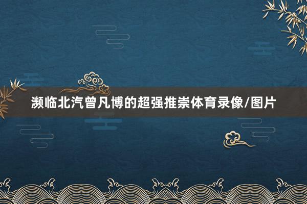 濒临北汽曾凡博的超强推崇体育录像/图片