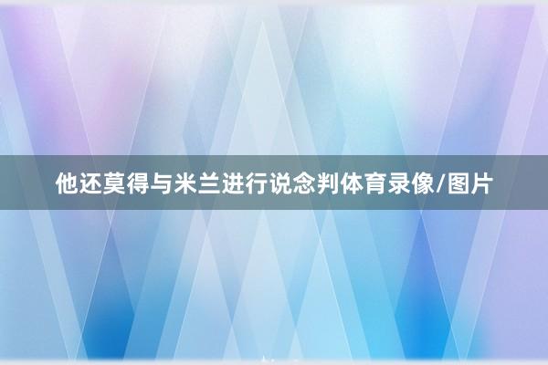他还莫得与米兰进行说念判体育录像/图片