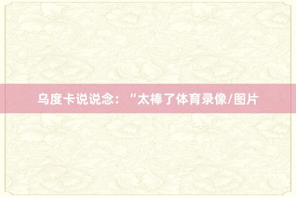 乌度卡说说念：“太棒了体育录像/图片