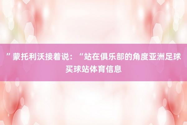 ”蒙托利沃接着说：“站在俱乐部的角度亚洲足球买球站体育信息