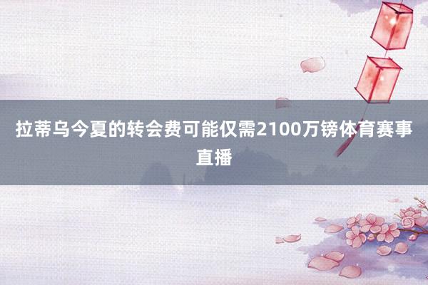 拉蒂乌今夏的转会费可能仅需2100万镑体育赛事直播