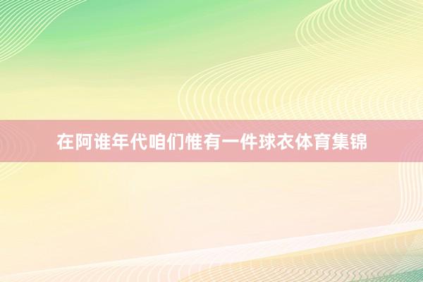 在阿谁年代咱们惟有一件球衣体育集锦
