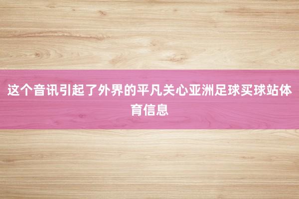 这个音讯引起了外界的平凡关心亚洲足球买球站体育信息