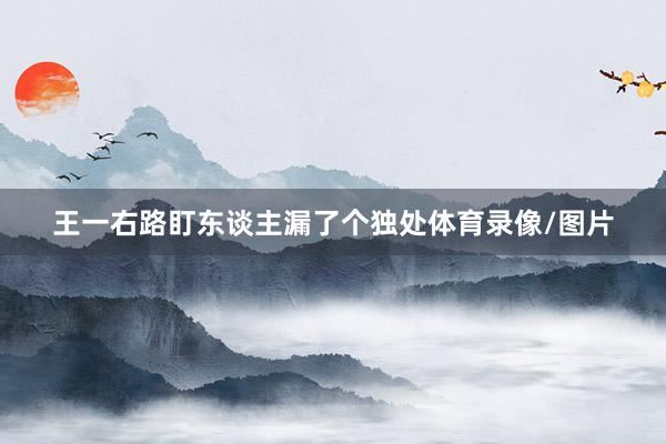 王一右路盯东谈主漏了个独处体育录像/图片