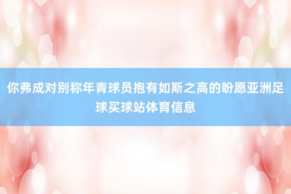 你弗成对别称年青球员抱有如斯之高的盼愿亚洲足球买球站体育信息