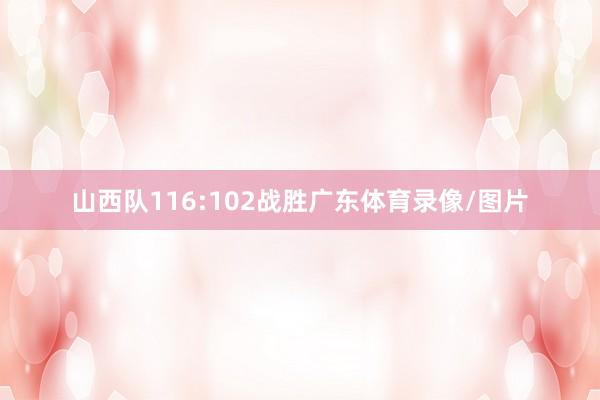 山西队116:102战胜广东体育录像/图片