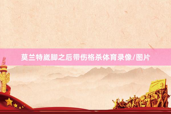 莫兰特崴脚之后带伤格杀体育录像/图片