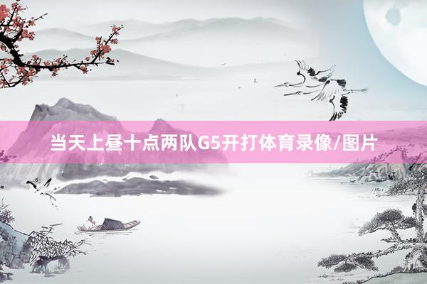 当天上昼十点两队G5开打体育录像/图片