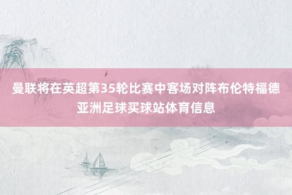 曼联将在英超第35轮比赛中客场对阵布伦特福德亚洲足球买球站体育信息