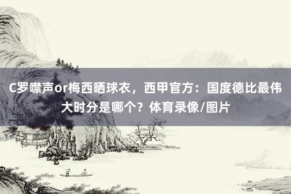 C罗噤声or梅西晒球衣，西甲官方：国度德比最伟大时分是哪个？体育录像/图片