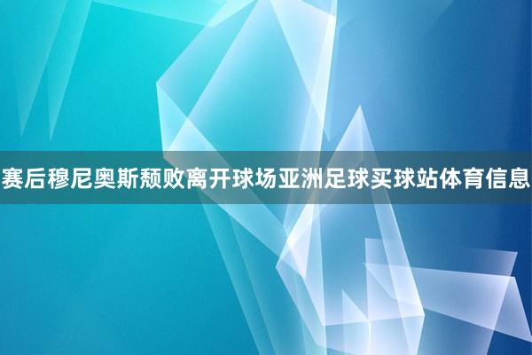 赛后穆尼奥斯颓败离开球场亚洲足球买球站体育信息