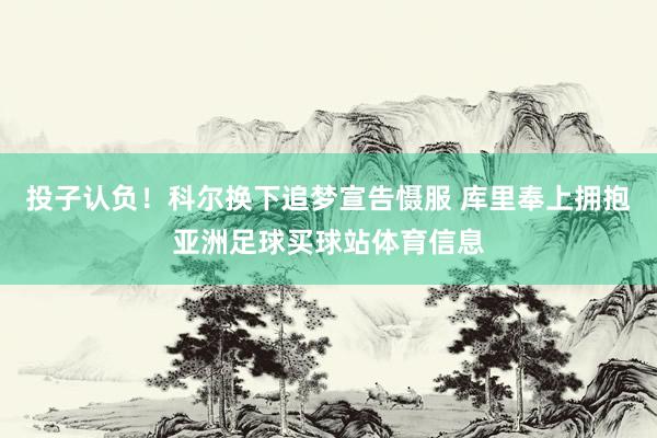 投子认负！科尔换下追梦宣告慑服 库里奉上拥抱亚洲足球买球站体育信息