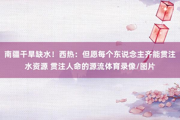 南疆干旱缺水！西热：但愿每个东说念主齐能贯注水资源 贯注人命的源流体育录像/图片