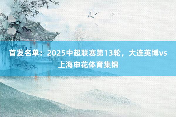 首发名单：2025中超联赛第13轮，大连英博vs上海申花体育集锦