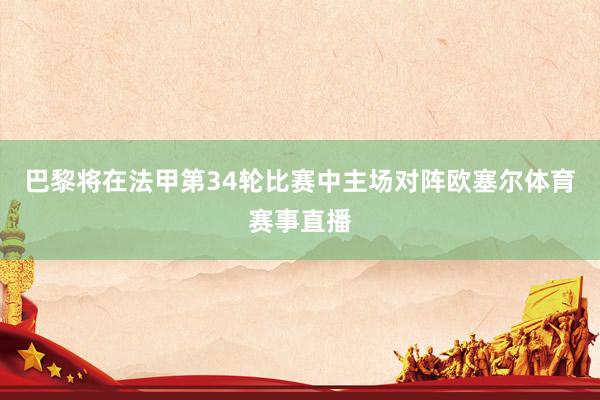 巴黎将在法甲第34轮比赛中主场对阵欧塞尔体育赛事直播