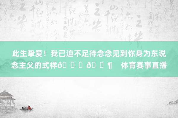 此生挚爱！我已迫不足待念念见到你身为东说念主父的式样👀👶    体育赛事直播