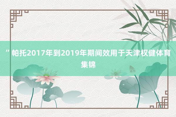 ”帕托2017年到2019年期间效用于天津权健体育集锦