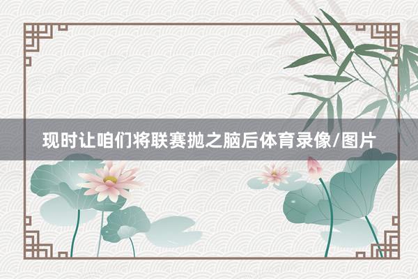 现时让咱们将联赛抛之脑后体育录像/图片
