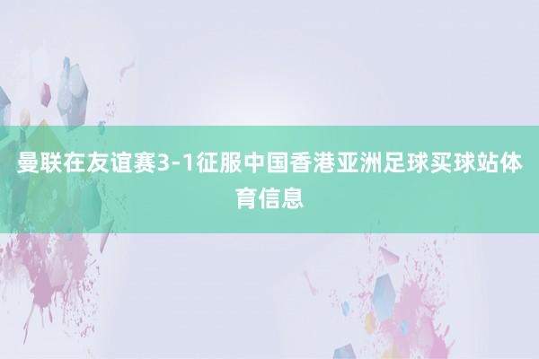 曼联在友谊赛3-1征服中国香港亚洲足球买球站体育信息