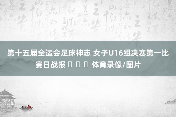 第十五届全运会足球神志 女子U16组决赛第一比赛日战报 ​​​体育录像/图片