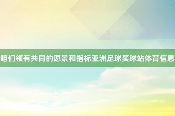 咱们领有共同的愿景和指标亚洲足球买球站体育信息