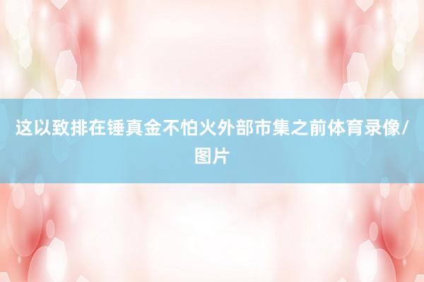 这以致排在锤真金不怕火外部市集之前体育录像/图片