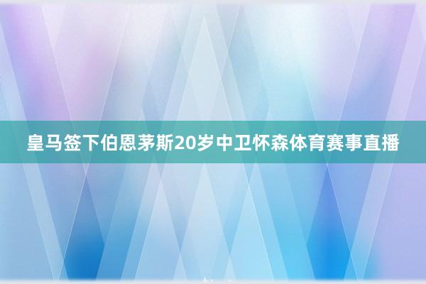 皇马签下伯恩茅斯20岁中卫怀森体育赛事直播