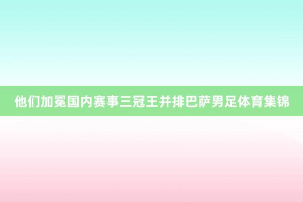 他们加冕国内赛事三冠王并排巴萨男足体育集锦
