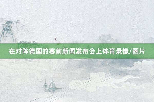 在对阵德国的赛前新闻发布会上体育录像/图片