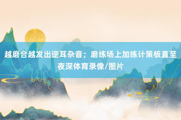 越磨合越发出逆耳杂音；磨练场上加练计策板直至夜深体育录像/图片