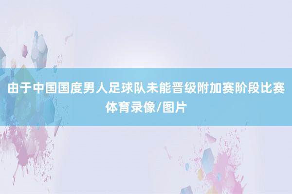 由于中国国度男人足球队未能晋级附加赛阶段比赛体育录像/图片