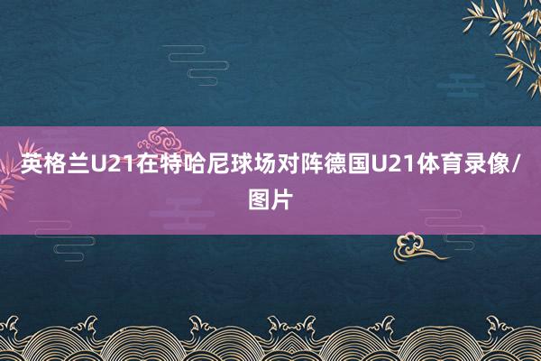 英格兰U21在特哈尼球场对阵德国U21体育录像/图片