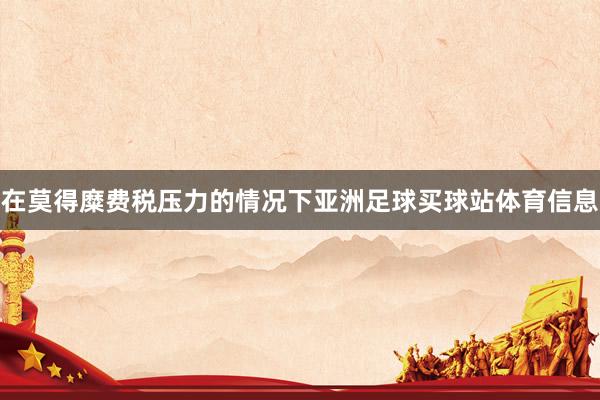 在莫得糜费税压力的情况下亚洲足球买球站体育信息