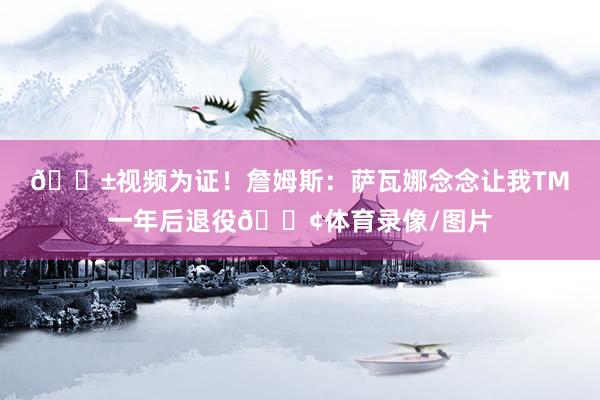 😱视频为证！詹姆斯：萨瓦娜念念让我TM一年后退役😢体育录像/图片