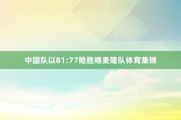 中国队以81:77险胜喀麦隆队体育集锦