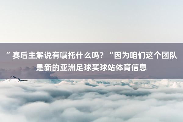 ”赛后主解说有嘱托什么吗？“因为咱们这个团队是新的亚洲足球买球站体育信息