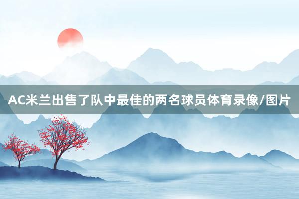AC米兰出售了队中最佳的两名球员体育录像/图片