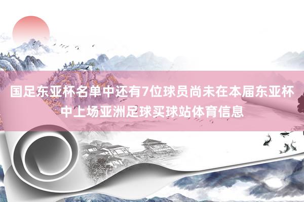 国足东亚杯名单中还有7位球员尚未在本届东亚杯中上场亚洲足球买球站体育信息