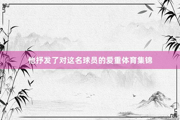 他抒发了对这名球员的爱重体育集锦