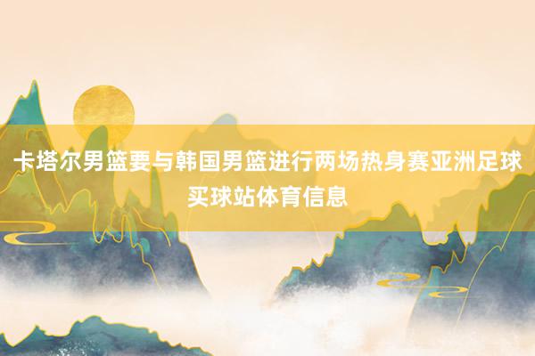 卡塔尔男篮要与韩国男篮进行两场热身赛亚洲足球买球站体育信息