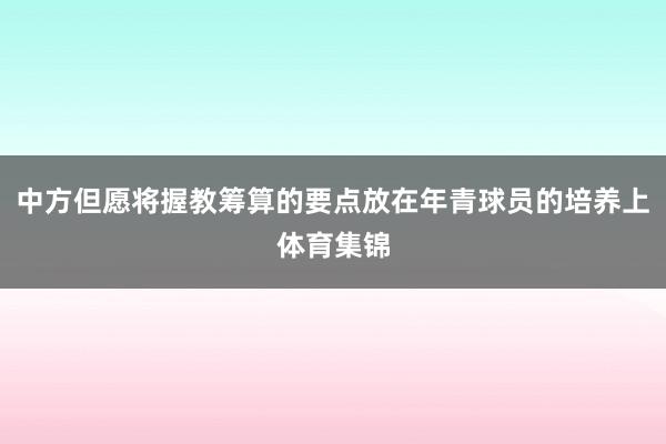 中方但愿将握教筹算的要点放在年青球员的培养上体育集锦