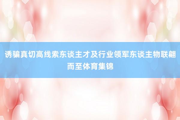 诱骗真切高线索东谈主才及行业领军东谈主物联翩而至体育集锦